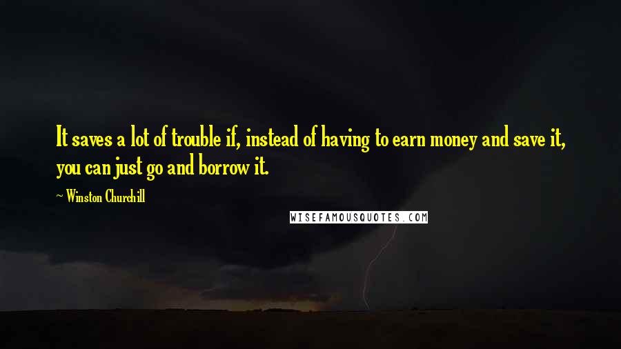 Winston Churchill Quotes: It saves a lot of trouble if, instead of having to earn money and save it, you can just go and borrow it.