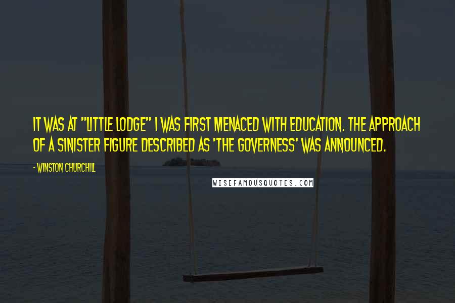 Winston Churchill Quotes: It was at "Little Lodge" I was first menaced with Education. The approach of a sinister figure described as 'the Governess' was announced.