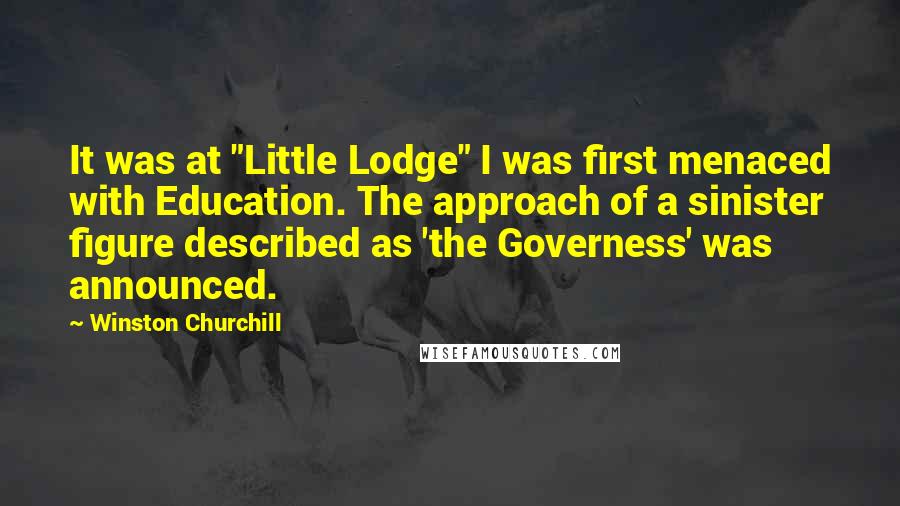 Winston Churchill Quotes: It was at "Little Lodge" I was first menaced with Education. The approach of a sinister figure described as 'the Governess' was announced.