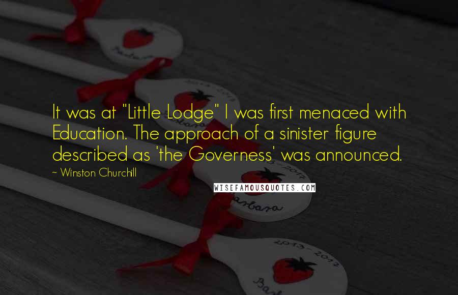 Winston Churchill Quotes: It was at "Little Lodge" I was first menaced with Education. The approach of a sinister figure described as 'the Governess' was announced.