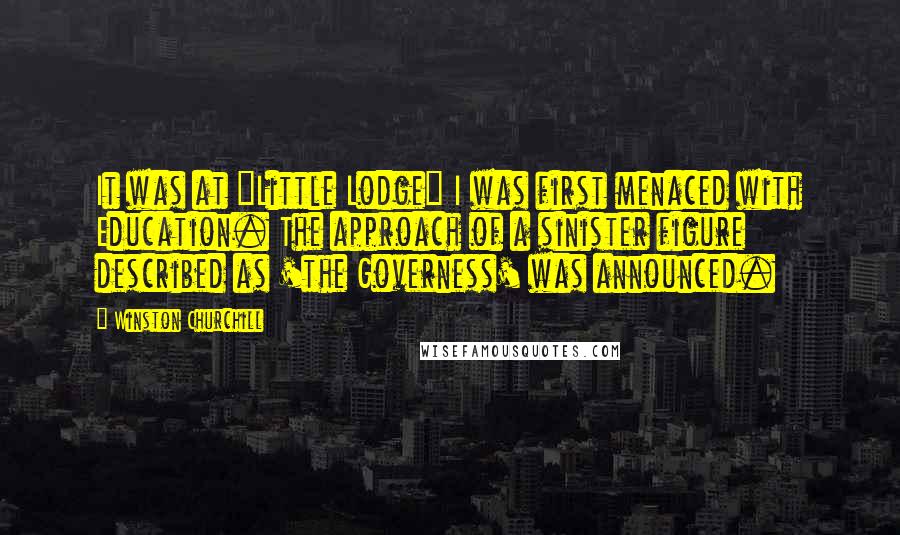 Winston Churchill Quotes: It was at "Little Lodge" I was first menaced with Education. The approach of a sinister figure described as 'the Governess' was announced.