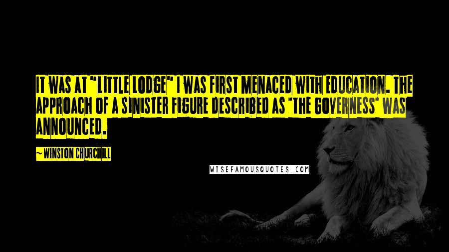 Winston Churchill Quotes: It was at "Little Lodge" I was first menaced with Education. The approach of a sinister figure described as 'the Governess' was announced.