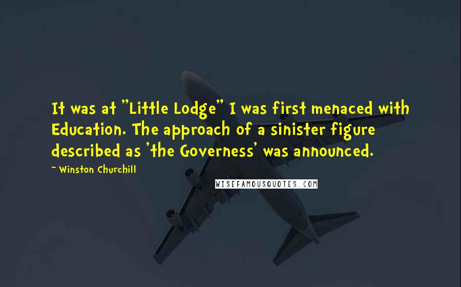 Winston Churchill Quotes: It was at "Little Lodge" I was first menaced with Education. The approach of a sinister figure described as 'the Governess' was announced.