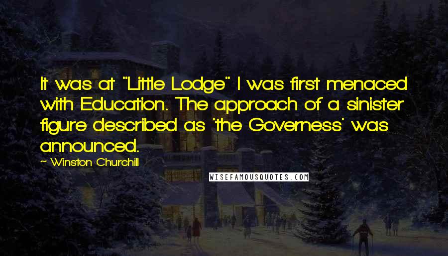 Winston Churchill Quotes: It was at "Little Lodge" I was first menaced with Education. The approach of a sinister figure described as 'the Governess' was announced.