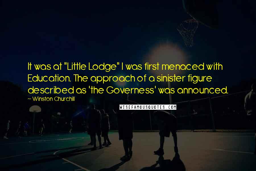 Winston Churchill Quotes: It was at "Little Lodge" I was first menaced with Education. The approach of a sinister figure described as 'the Governess' was announced.