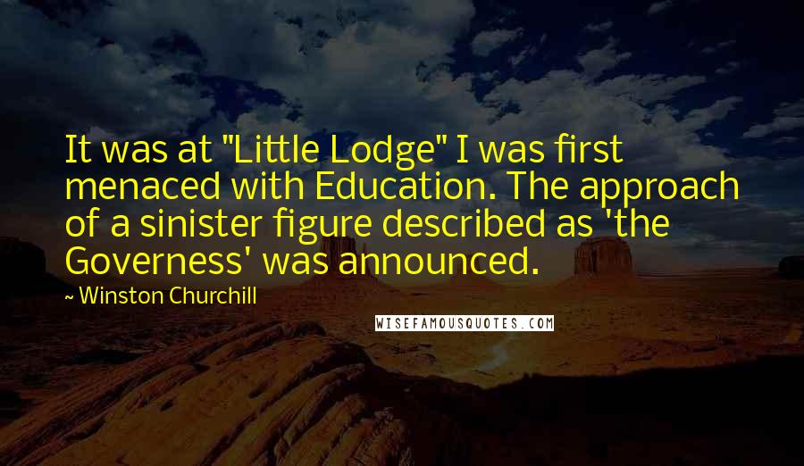 Winston Churchill Quotes: It was at "Little Lodge" I was first menaced with Education. The approach of a sinister figure described as 'the Governess' was announced.