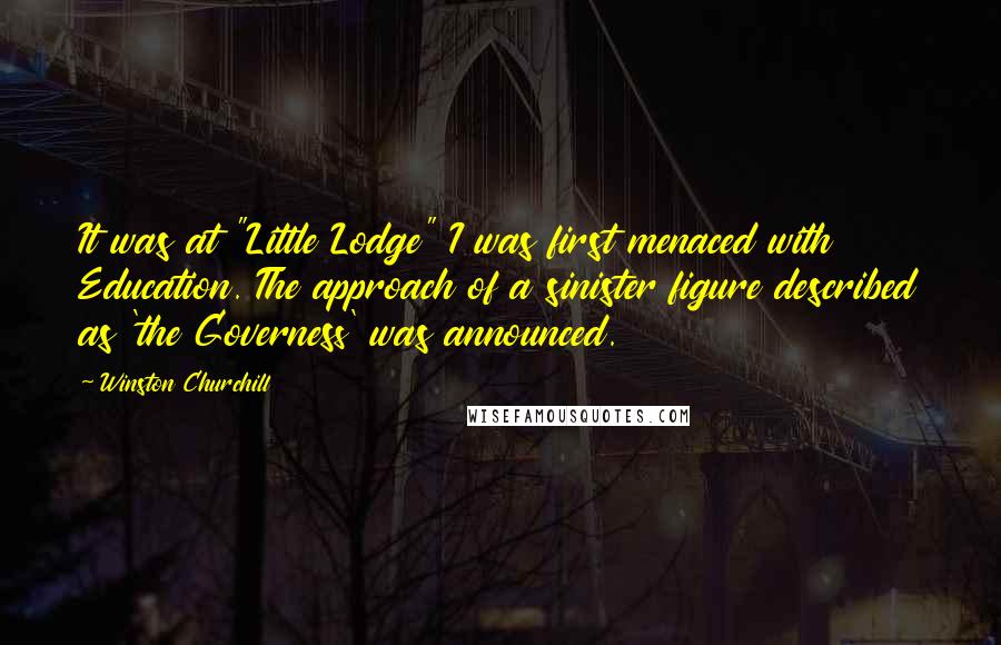 Winston Churchill Quotes: It was at "Little Lodge" I was first menaced with Education. The approach of a sinister figure described as 'the Governess' was announced.