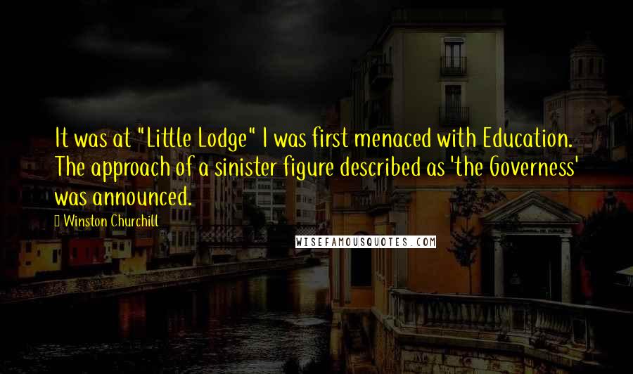 Winston Churchill Quotes: It was at "Little Lodge" I was first menaced with Education. The approach of a sinister figure described as 'the Governess' was announced.