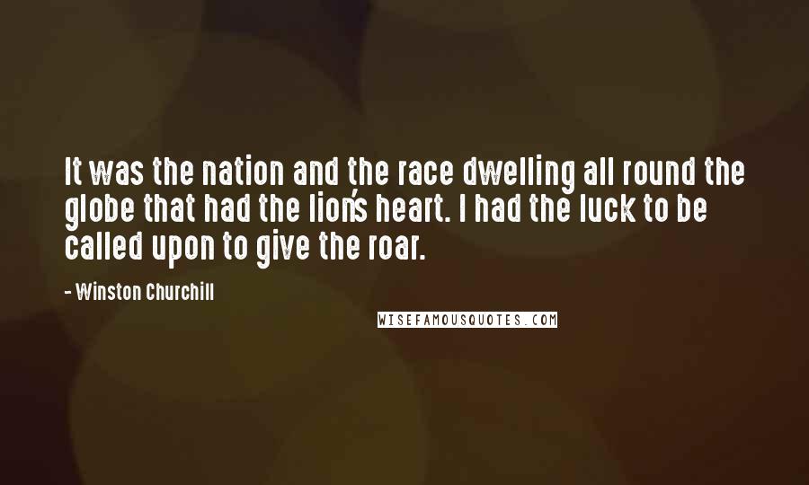 Winston Churchill Quotes: It was the nation and the race dwelling all round the globe that had the lion's heart. I had the luck to be called upon to give the roar.