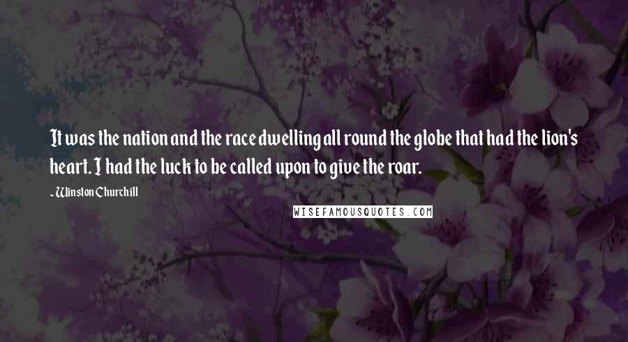 Winston Churchill Quotes: It was the nation and the race dwelling all round the globe that had the lion's heart. I had the luck to be called upon to give the roar.