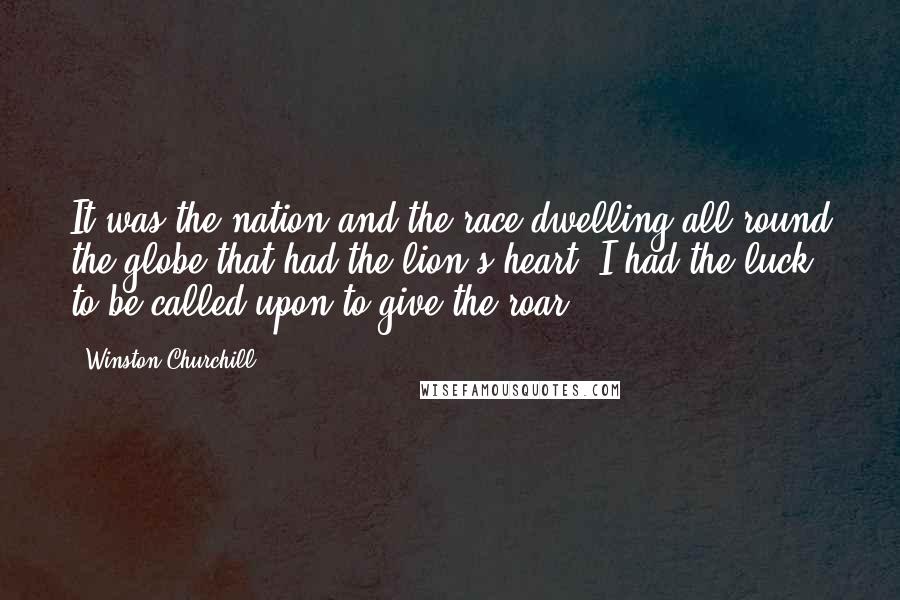 Winston Churchill Quotes: It was the nation and the race dwelling all round the globe that had the lion's heart. I had the luck to be called upon to give the roar.