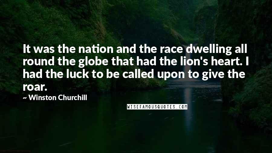 Winston Churchill Quotes: It was the nation and the race dwelling all round the globe that had the lion's heart. I had the luck to be called upon to give the roar.