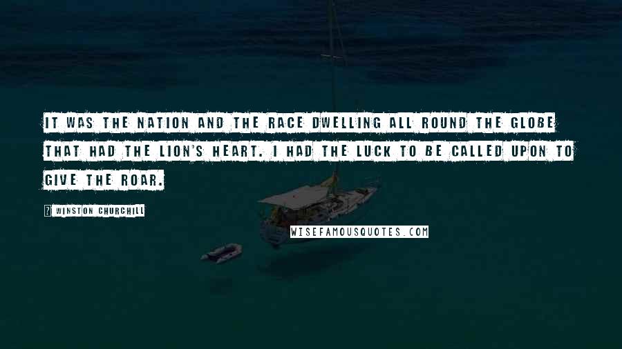 Winston Churchill Quotes: It was the nation and the race dwelling all round the globe that had the lion's heart. I had the luck to be called upon to give the roar.