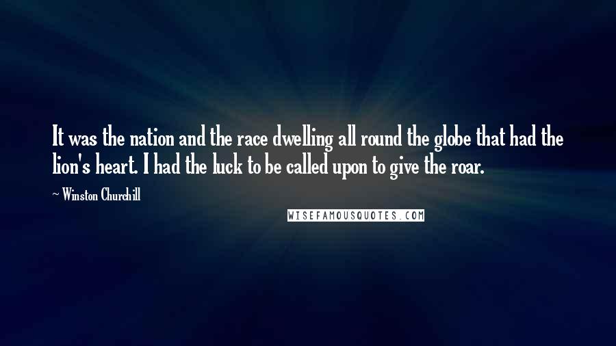 Winston Churchill Quotes: It was the nation and the race dwelling all round the globe that had the lion's heart. I had the luck to be called upon to give the roar.