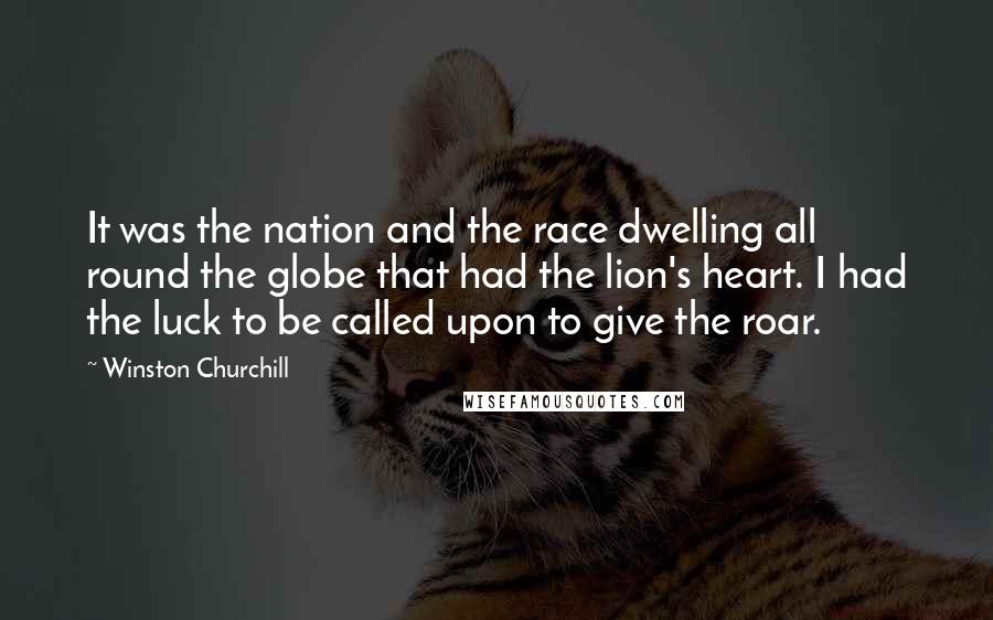 Winston Churchill Quotes: It was the nation and the race dwelling all round the globe that had the lion's heart. I had the luck to be called upon to give the roar.
