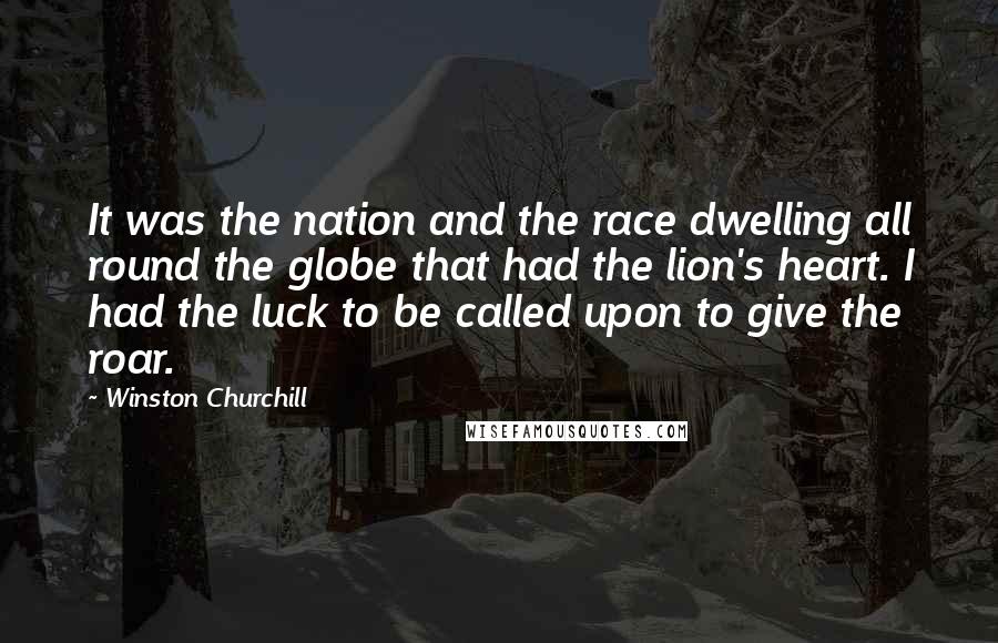 Winston Churchill Quotes: It was the nation and the race dwelling all round the globe that had the lion's heart. I had the luck to be called upon to give the roar.