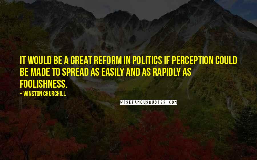 Winston Churchill Quotes: It would be a great reform in politics if perception could be made to spread as easily and as rapidly as foolishness.