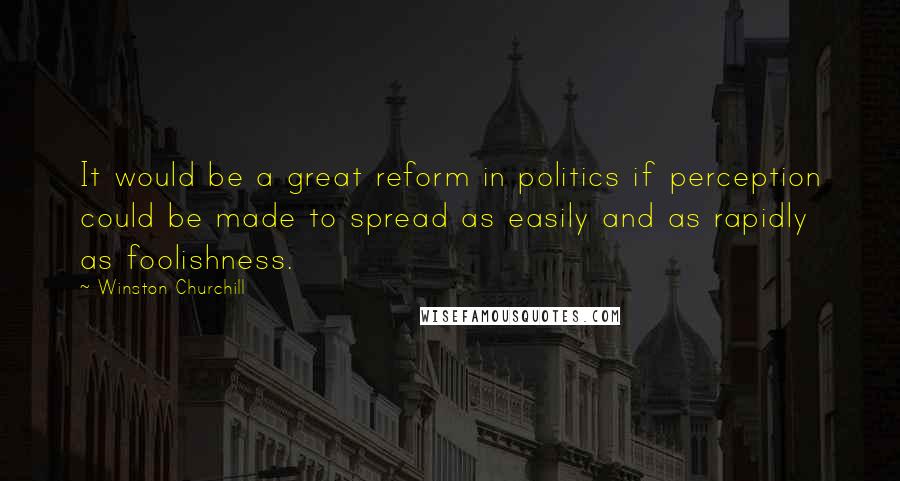 Winston Churchill Quotes: It would be a great reform in politics if perception could be made to spread as easily and as rapidly as foolishness.