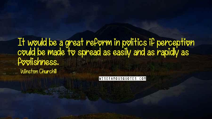 Winston Churchill Quotes: It would be a great reform in politics if perception could be made to spread as easily and as rapidly as foolishness.