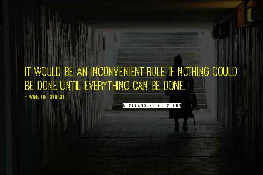 Winston Churchill Quotes: It would be an inconvenient rule if nothing could be done until everything can be done.