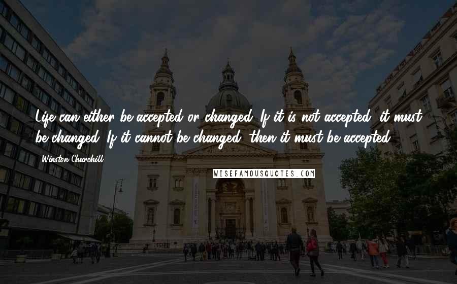 Winston Churchill Quotes: Life can either be accepted or changed. If it is not accepted, it must be changed. If it cannot be changed, then it must be accepted.