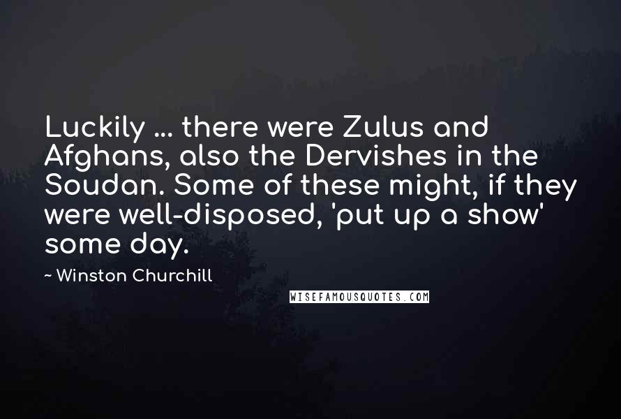 Winston Churchill Quotes: Luckily ... there were Zulus and Afghans, also the Dervishes in the Soudan. Some of these might, if they were well-disposed, 'put up a show' some day.