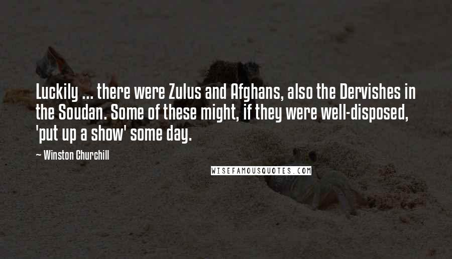 Winston Churchill Quotes: Luckily ... there were Zulus and Afghans, also the Dervishes in the Soudan. Some of these might, if they were well-disposed, 'put up a show' some day.