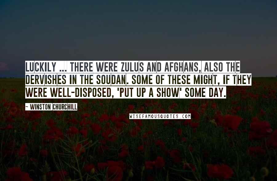 Winston Churchill Quotes: Luckily ... there were Zulus and Afghans, also the Dervishes in the Soudan. Some of these might, if they were well-disposed, 'put up a show' some day.