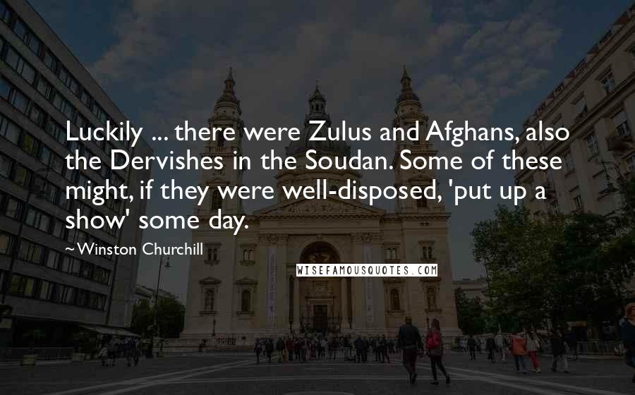 Winston Churchill Quotes: Luckily ... there were Zulus and Afghans, also the Dervishes in the Soudan. Some of these might, if they were well-disposed, 'put up a show' some day.