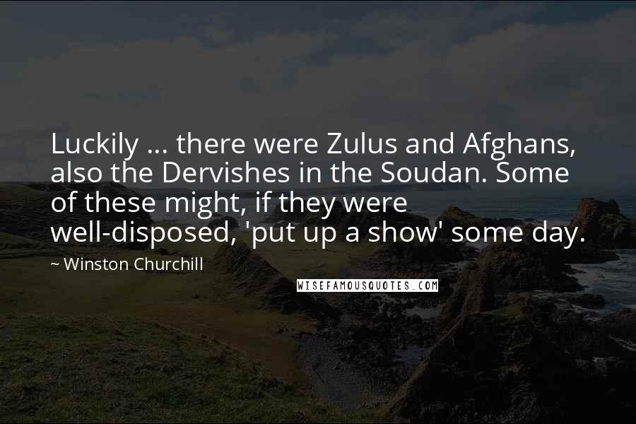 Winston Churchill Quotes: Luckily ... there were Zulus and Afghans, also the Dervishes in the Soudan. Some of these might, if they were well-disposed, 'put up a show' some day.