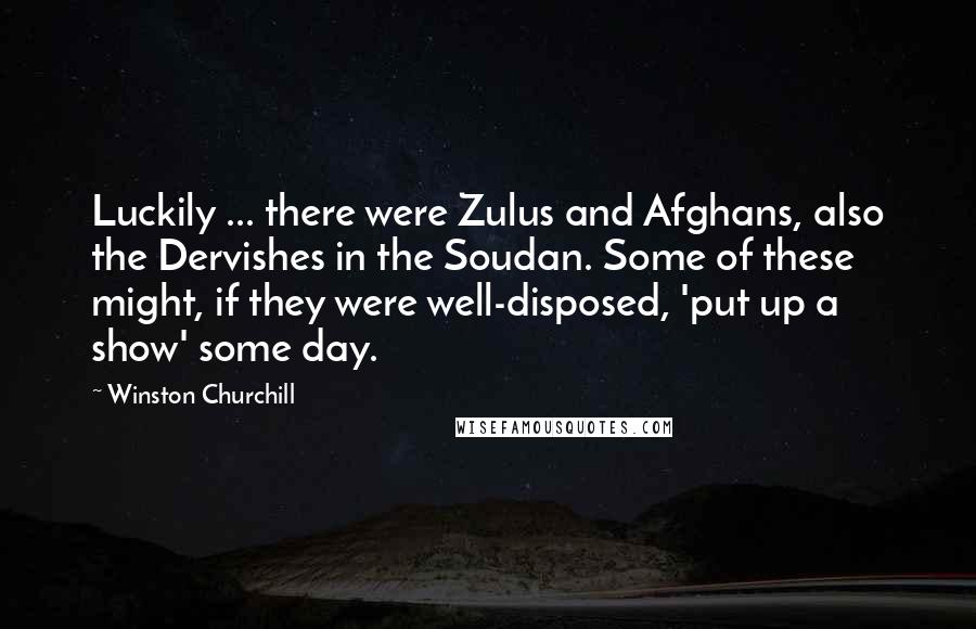 Winston Churchill Quotes: Luckily ... there were Zulus and Afghans, also the Dervishes in the Soudan. Some of these might, if they were well-disposed, 'put up a show' some day.