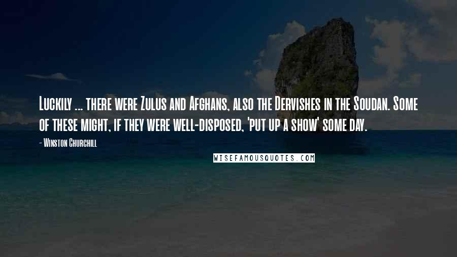 Winston Churchill Quotes: Luckily ... there were Zulus and Afghans, also the Dervishes in the Soudan. Some of these might, if they were well-disposed, 'put up a show' some day.