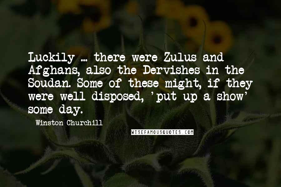 Winston Churchill Quotes: Luckily ... there were Zulus and Afghans, also the Dervishes in the Soudan. Some of these might, if they were well-disposed, 'put up a show' some day.