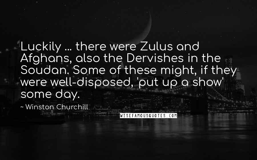 Winston Churchill Quotes: Luckily ... there were Zulus and Afghans, also the Dervishes in the Soudan. Some of these might, if they were well-disposed, 'put up a show' some day.