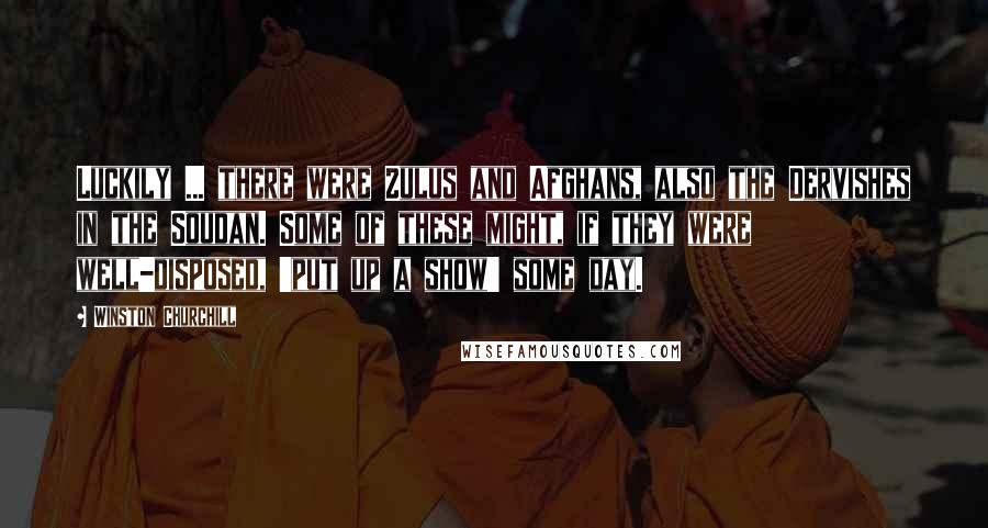 Winston Churchill Quotes: Luckily ... there were Zulus and Afghans, also the Dervishes in the Soudan. Some of these might, if they were well-disposed, 'put up a show' some day.