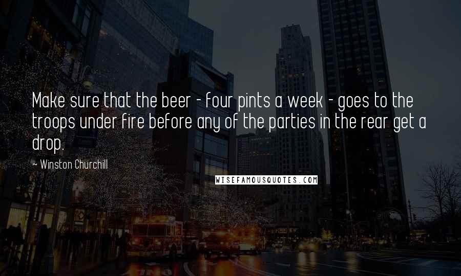 Winston Churchill Quotes: Make sure that the beer - four pints a week - goes to the troops under fire before any of the parties in the rear get a drop.