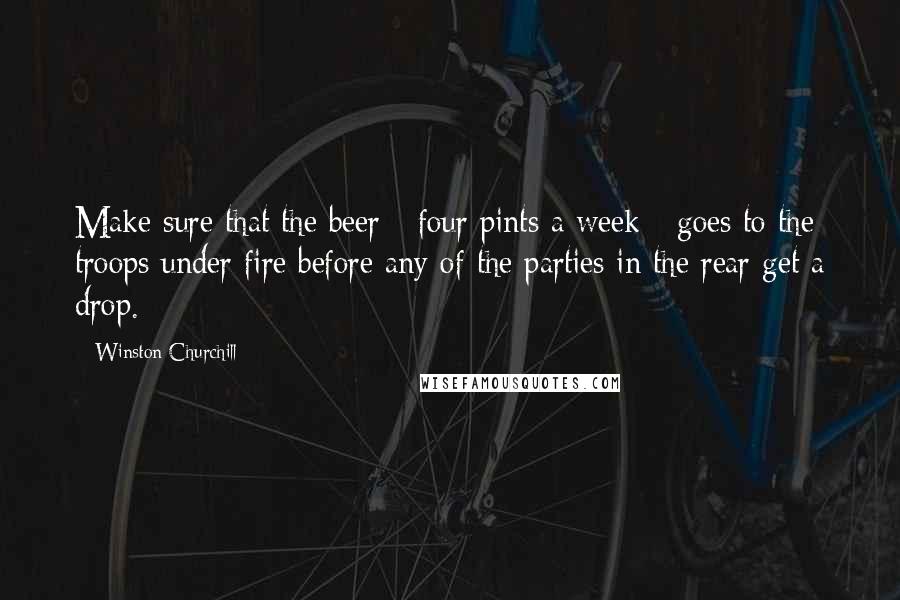 Winston Churchill Quotes: Make sure that the beer - four pints a week - goes to the troops under fire before any of the parties in the rear get a drop.