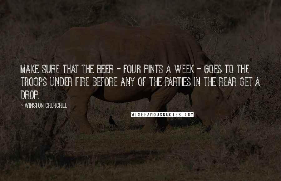 Winston Churchill Quotes: Make sure that the beer - four pints a week - goes to the troops under fire before any of the parties in the rear get a drop.