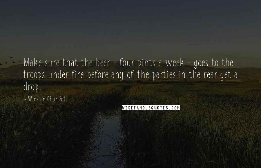 Winston Churchill Quotes: Make sure that the beer - four pints a week - goes to the troops under fire before any of the parties in the rear get a drop.
