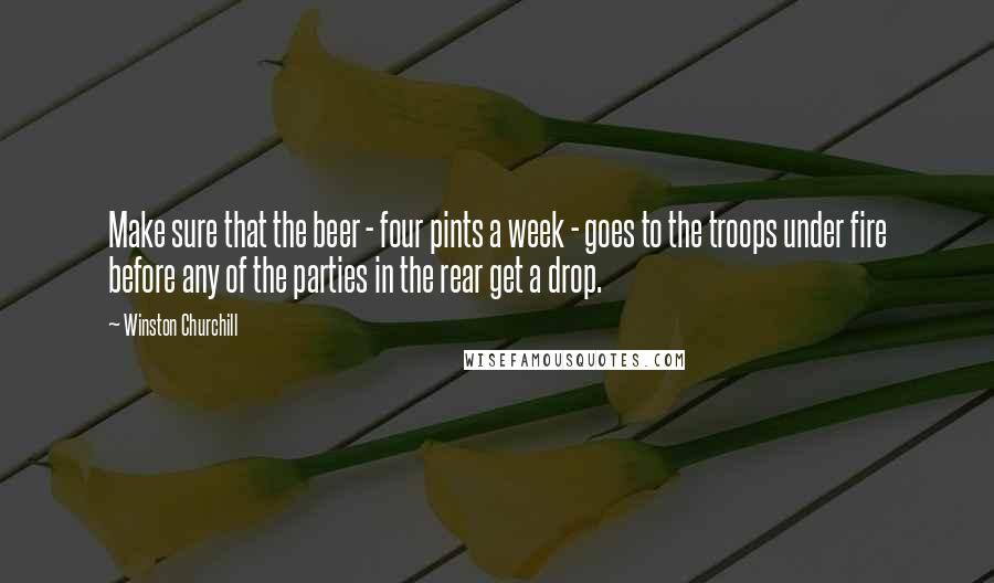Winston Churchill Quotes: Make sure that the beer - four pints a week - goes to the troops under fire before any of the parties in the rear get a drop.