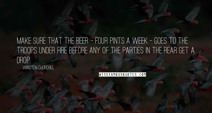 Winston Churchill Quotes: Make sure that the beer - four pints a week - goes to the troops under fire before any of the parties in the rear get a drop.