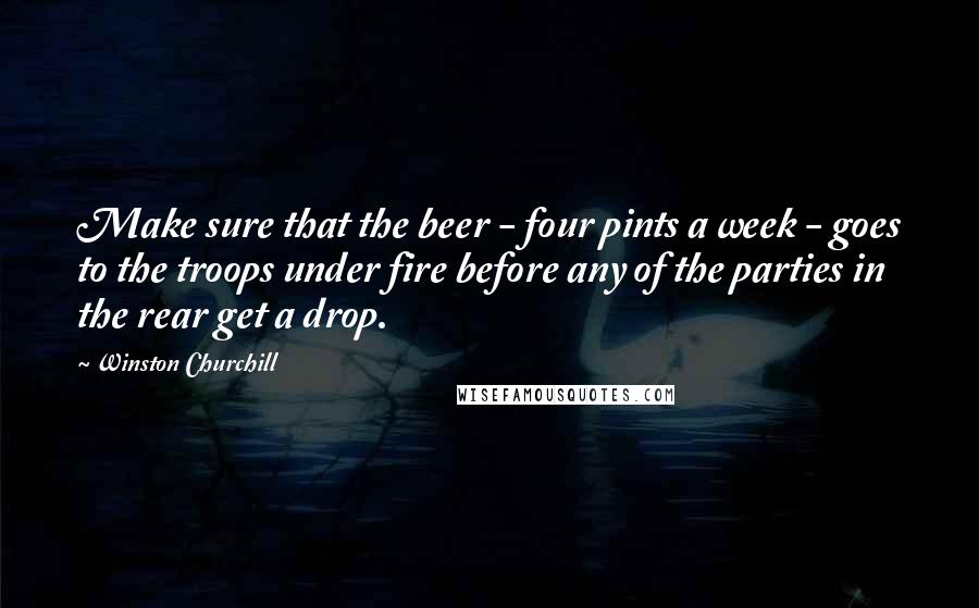 Winston Churchill Quotes: Make sure that the beer - four pints a week - goes to the troops under fire before any of the parties in the rear get a drop.