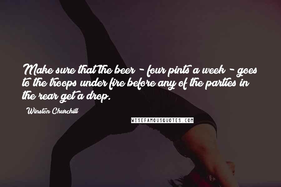 Winston Churchill Quotes: Make sure that the beer - four pints a week - goes to the troops under fire before any of the parties in the rear get a drop.
