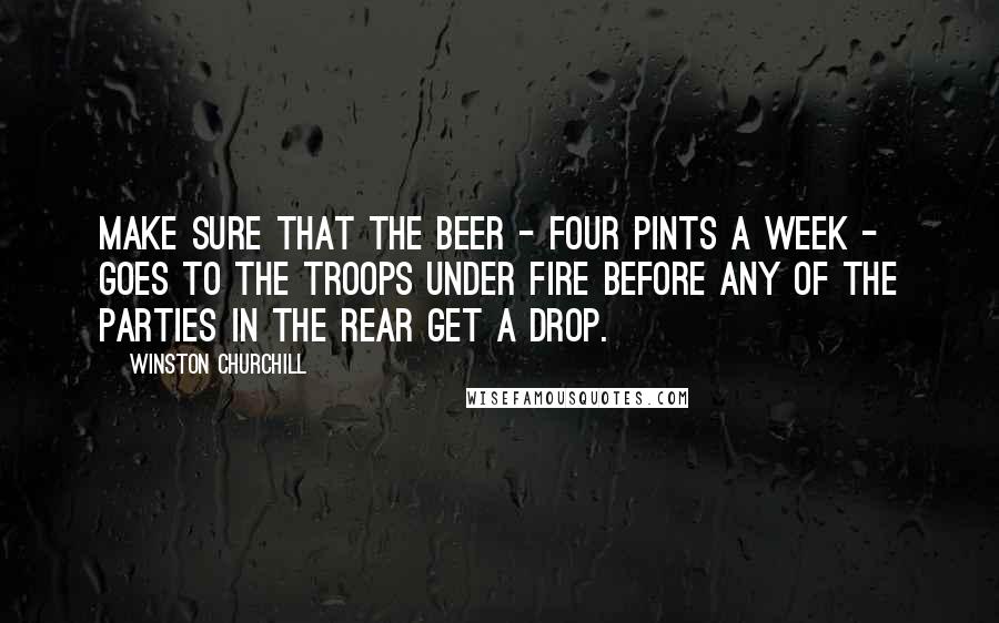 Winston Churchill Quotes: Make sure that the beer - four pints a week - goes to the troops under fire before any of the parties in the rear get a drop.