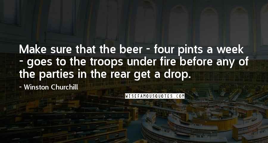Winston Churchill Quotes: Make sure that the beer - four pints a week - goes to the troops under fire before any of the parties in the rear get a drop.