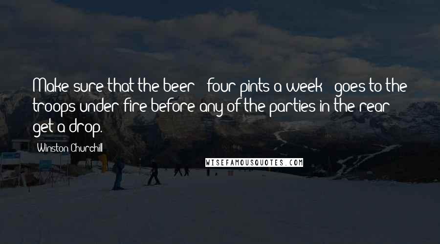 Winston Churchill Quotes: Make sure that the beer - four pints a week - goes to the troops under fire before any of the parties in the rear get a drop.