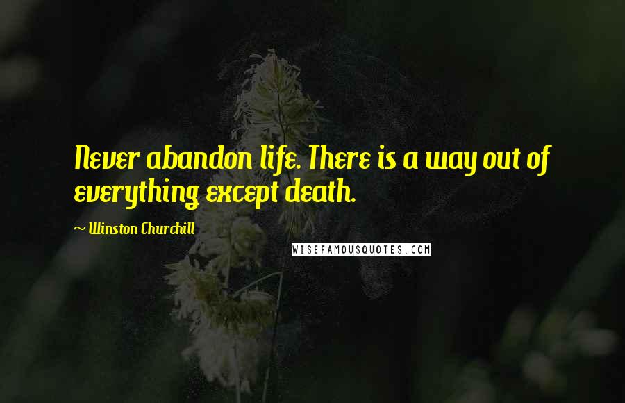 Winston Churchill Quotes: Never abandon life. There is a way out of everything except death.