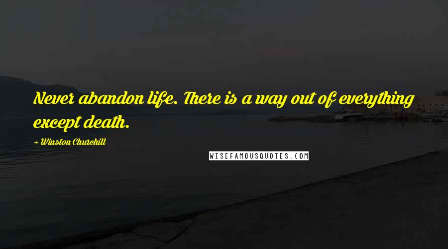 Winston Churchill Quotes: Never abandon life. There is a way out of everything except death.