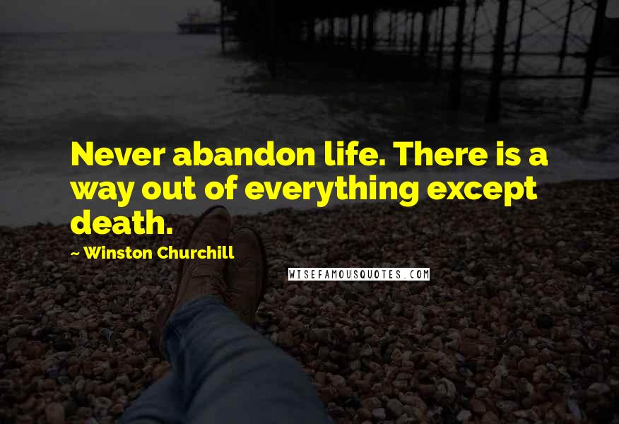 Winston Churchill Quotes: Never abandon life. There is a way out of everything except death.