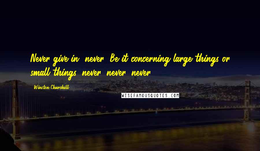 Winston Churchill Quotes: Never give in, never! Be it concerning large things or small things, never, never, never!